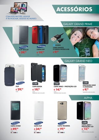 ALPHA
GALAXY GRAND PRIME
GALAXY GRAND NEO
COM ESTES PACOTES, LIGUE-SE
À TECNOLOGIA, LIGUE-SE AO MUNDO.
PROTEÇÃO ECRÃ
2 UNIDADES
TELEMÓVEL NÃO INCLUÍDO
€ 9,99
FLIP
€ 29,99
UNID.
CAPA BOOK
UNID.
TELEMÓVEL NÃO INCLUÍDO
€ 19,99
CAPA AERO + PROTEÇÃO LCD
UNID.
TELEMÓVEL NÃO INCLUÍDO
€ 14,99
CAPA FLIP
€ 19,99
UNID.
€ 29,99
UNID.
FLIP WALLET
CAPA FLIP
€ 34,99
UNID.
CAPA SVIEW
€ 49,99
UNID.
CAPA AERO +
PROTEÇÃO LCD
€ 12,99
UNID.
TELEMÓVEL NÃO INCLUÍDO
CABO DADOS
E CARGA MICRO-USB
€ 9,99
CAPA TRASEIRA
€ 19,99
UNID.
ACESSÓRIOS
43
 