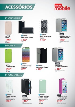 IPHONE 6 PLUS
IPHONE 6
IPHONE 5/5S/5C
44
ACESSÓRIOS
TELEMÓVEL NÃO INCLUÍDO
UNID.
CAPA CRYSTAL 5,5”
TRANSPARENTE
€ 12,99
APPLE
CAPA
€ 49,99
UNID.
CAPA BOOKSTAND
€ 19,99
CAPA TPU RUBBER
KUBIK
€ 19,99
UNID.
CAPA AERO
4,7” TRANSPARENTE
TELEMÓVEL NÃO INCLUÍDO
UNID.
€ 12,99
CAPA TPU RUBBER
RAINBOW
€ 19,99
CAPA BOOKSTAND
€ 19,99
CAPA PC RUBBER
BLABLA
P/ IPHONE 5/5S
€ 16,99
APPLE
CAPA SILICONE
€ 45,99
UNID.
CAPA PC RUBBER
WICKED MENTA
P/ IPHONE 5/5S
€ 14,99
UNID.
BOOK PU
P/ IPHONE 5C
UNID.
TELEMÓVEL NÃO INCLUÍDO
€ 16,99
CAPA FLUO ROSA
+ PROTEÇÃO LCD
P/ IPHONE 5C
UNID.
TELEMÓVEL NÃO INCLUÍDO
€ 14,99
 