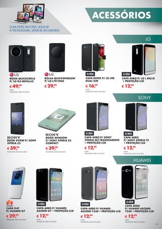 LG
SONY
HUAWEI
ACESSÓRIOS
45
COM ESTES PACOTES, LIGUE-SE
À TECNOLOGIA, LIGUE-SE AO MUNDO.
CAPA BOOK P/ LG L90
DUAL SIM
CAPA AERO P/ LG L BELLO
+ PROTEÇÃO LCD
CAPA AERO
P/ SONY XPERIA T3
+ PROTEÇÃO LCD
CAPA AERO
P/ HUAWEI ASCEND
Y530 + PROTEÇÃO LCD
UNID.
TELEMÓVEL NÃO INCLUÍDO
UNID.
TELEMÓVEL NÃO INCLUÍDO
UNID.
TELEMÓVEL NÃO INCLUÍDO
€ 16,99
€ 12,99
CAPA AERO P/ SONY
XPERIA M2 TRANSPARENTE
+ PROTEÇÃO LCD
UNID.
TELEMÓVEL NÃO INCLUÍDO
€ 12,99
CAPA AERO P/ HUAWEI
ASCEND G7 + PROTEÇÃO LCD
UNID.
TELEMÓVEL NÃO INCLUÍDO
€ 12,99
€ 12,99
€ 12,99
CAPA AERO P/ HUAWEI
ASCEND Y550 + PROTEÇÃO LCD
UNID.
TELEMÓVEL NÃO INCLUÍDO
€ 12,99
BOOK QUICKCIRCLE
P/ LG G3 METALLIC
UNID.
TELEMÓVEL NÃO INCLUÍDO
€ 49,99
BOLSA QUICKWINDOW
P/ LG L70 FINO
€ 29,99
BOOK SVIEW P/ SONY
XPERIA Z3
TELEMÓVEL NÃO INCLUÍDO
€ 39,99
BOOK WINDOW
P/ SONY XPERIA Z3
COMPACT
TELEMÓVEL NÃO INCLUÍDO
€ 39,99
CAPA FLIP
P/ HUAWEI G7
TELEMÓVEL NÃO INCLUÍDO
€ 29,99
 