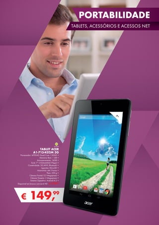 PORTABILIDADE
TABLETS, ACESSÓRIOS E ACESSOS NET
€ 149,99
TABLET ACER
A1-713-K02M 3G
Processador: MT8342 Quad Core 1.3GHZ •
Memória Ram: 1 GB •
Armazenamento: 16GB •
Ecrã: 7’’ (1024x600)(170ppi) •
Conetividade: 3G,WI-FI, Bluetooth •
Ligações: MicroSD •
Autonomia: até 5 horas •
Peso: 350 g •
Câmara Frontal: 0.3 Megapíxeis •
Câmara Traseira: 2 Megapíxeis •
Sistema Operativo: Android 4.2 •
Disponível em branco com ecrã HD - € 179,99
7”
 