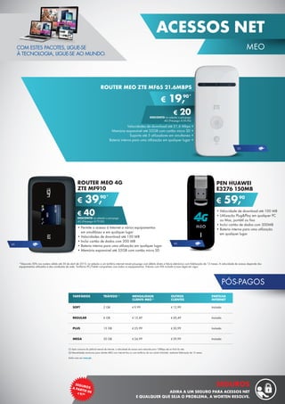 49
MEO
ACESSOS NET
SEGUROSA PARTIR DE¤9,90
SEGUROS
ADIRA A UM SEGURO PARA ACESSOS NET
E QUALQUER QUE SEJA O PROBLEMA, A WORTEN RESOLVE.
PÓS-PAGOS
(1) Após consumo do plafond mensal de internet, a velocidade de acesso será reduzida para 128kbps até ao final do mês.
(2) Mensalidades exclusivas para clientes MEO com internet fixa ou com tarifários de voz móvel Unlimited, mediante fidelização de 12 meses.
Saiba mais em meo.pt.
TARIFÁRIOS
SOFT
REGULAR
PLUS
MEGA
TRÁFEGO (1)
2 GB
6 GB
15 GB
30 GB
MENSALIDADE
CLIENTE MEO (2)
€ 9,99
€ 15,49
€ 25,99
€ 34,99
OUTROS
CLIENTES
€ 12,99
€ 20,49
€ 30,99
€ 39,99
PARTILHA
INTERNET
Incluído
Incluído
Incluído
Incluído
*Desconto 50% nos routers válido até 30 de abril de 2015, na adesão a um tarifário internet móvel pós-pago com débito direto e fatura eletrónica com fidelização de 12 meses. A velocidade de acesso depende dos
equipamentos utilizados e das condições de rede. Tarifários PC/Tablet compatíveis com todos os equipamentos. Valores com IVA incluído à taxa legal em vigor.
ROUTER MEO 4G
ZTE MF910
•	Permite o acesso à Internet a vários equipamentos
em simultâneo e em qualquer lugar
•	Velocidades de download até 150 MB
•	Inclui cartão de dados com 300 MB
•	Bateria interna para uma utilização em qualquer lugar
•	Memória expansível até 32GB com cartão micro SD
€ 39,90*
€ 40DESCONTO na adesão a pós-pago
4G (Pré-pago: € 79,90)
•	Velocidade de download até 100 MB
•	Utilização Plug&Play em qualquer PC
ou Mac, portátil ou fixo
•	Inclui cartão de dados com 300MB
•	Bateria interna para uma utilização
em qualquer lugar
PEN HUAWEI
E3276 150MB
€ 59,90
4G 4G
Velocidades de download até 21,6 Mbps •
Memória expansível até 32GB com cartão micro SD •
Suporta até 5 utilizadores em simultaneo •
Bateria interna para uma utilização em qualquer lugar •
ROUTER MEO ZTE MF65 21.6MBPS
€ 19,90*
€ 20DESCONTO na adesão a pós-pago
4G (Pré-pago: € 39,90)
3G
COM ESTES PACOTES, LIGUE-SE
À TECNOLOGIA, LIGUE-SE AO MUNDO.
 