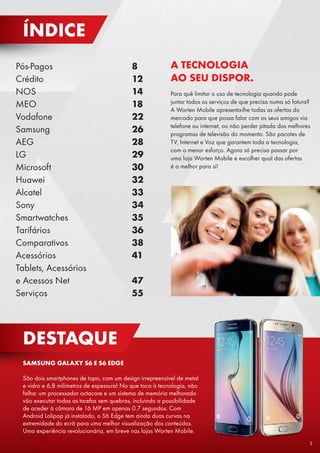 Pós-Pagos					8
Crédito					12
NOS					14
MEO					18
Vodafone					22
Samsung					26
AEG						28
LG						29
Microsoft					30
Huawei					32
Alcatel					33
Sony 					34
Smartwatches				35
Tarifários					36
Comparativos				38
Acessórios				41
Tablets, Acessórios
e Acessos Net 			 47
Serviços		 			55
DESTAQUE
SAMSUNG GALAXY S6 E S6 EDGE
São dois smartphones de topo, com um design irrepreensível de metal
e vidro e 6,8 milímetros de espessura! No que toca à tecnologia, não
falha: um processador octacore e um sistema de memória melhorado
vão executar todas as tarefas sem quebras, incluindo a possibilidade
de aceder à câmara de 16 MP em apenas 0.7 segundos. Com
Android Lolipop já instalado, o S6 Edge tem ainda duas curvas na
extremidade do ecrã para uma melhor visualização dos conteúdos.
Uma experiência revolucionária, em breve nas lojas Worten Mobile.
A TECNOLOGIA
AO SEU DISPOR.
Para quê limitar o uso de tecnologia quando pode
juntar todos os serviços de que precisa numa só fatura?
A Worten Mobile apresenta-lhe todas as ofertas do
mercado para que possa falar com os seus amigos via
telefone ou internet, ou não perder pitada dos melhores
programas de televisão do momento. São pacotes de
TV, Internet e Voz que garantem toda a tecnologia,
com o menor esforço. Agora só precisa passar por
uma loja Worten Mobile e escolher qual das ofertas
é a melhor para si!
ÍNDICE
5
 
