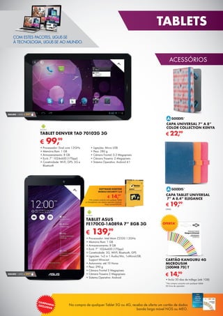 51
ACESSÓRIOS
TABLETS
Na compra de qualquer Tablet 3G ou 4G, receba de oferta um cartão de dados
banda larga móvel NOS ou MEO.
CAMPANHAEXCLUSIVA
COM ESTES PACOTES, LIGUE-SE
À TECNOLOGIA, LIGUE-SE AO MUNDO.
*Na compra conjunta com qualquer tablet
3G livre de operador.
CARTÃO KANGURU 4G
MICROUSIM
[500MB 7D] T
•	Inclui 30 dias de tráfego (até 1GB)
€ 14,90
OFERTA*
7”
€ 139,99
TABLET ASUS
FE170CG-1A089A 7” 8GB 3G
•	Processador: Intel Atom Z2520 1.2GHz
•	Memória Ram: 1 GB
•	Armazenamento: 8 GB
•	Ecrã: 7’’ 1024x600 (170ppi)
•	Conetividade: 3G, WI-FI, Bluetooth, GPS
•	Ligações: 1x2 in 1 Áudio/Mic, 1xMicroUSB,
Support Miracast
•	Autonomia: até 10 Horas
•	Peso: 290 g
•	Câmara Frontal 3 Megapíxeis
•	Câmara Traseira 2 Megapíxeis
•	Sistema Operativo: Android
7”
SEGURO 1 ANO € 29,90
SEGURO 1 ANO € 29,90
€ 99,99
TABLET DENVER TAD 70102G 3G
•	Processador: Dual core 1.2GHz
•	Memória Ram: 1 GB
•	Armazenamento: 8 GB
•	Ecrã: 7’’ 1024x600 (170ppi)
•	Conetividade: Wi-Fi, GPS, 3G e
Bluetooth
•	Ligações: Micro USB
•	Peso: 280 g
•	Câmara Frontal: 0.3 Megapíxeis
•	Câmara Traseira: 2 Megapíxeis
•	Sistema Operativo: Android 4.1
CAPA UNIVERSAL 7” A 8”
COLOR COLLECTION KENYA
€ 22,99
CAPA TABLET UNIVERSAL
7” A 8.4” ELEGANCE
€ 19,99
UNID.
€ 14,99*
SOFTWARE NORTON
MOBILE SECURITY 3.0
*Na compra conjunta com qualquer Tablet
ou Smartphone com sistema operativo Android.
Preço normal €39,99.
 