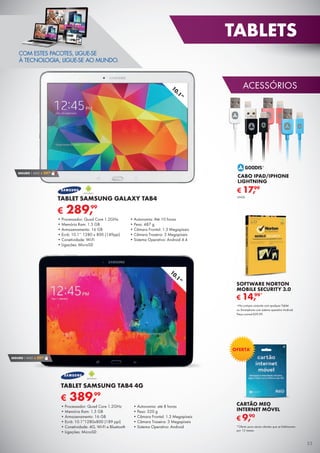ACESSÓRIOS
TABLETS
53
10.1”
SEGURO 1 ANO € 29,90
10.1”
€ 389,99
TABLET SAMSUNG TAB4 4G
•	Processador: Quad Core 1.2GHz
•	Memória Ram: 1.5 GB
•	Armazenamento: 16 GB
•	Ecrã: 10.1”1280x800 (189 ppi)
•	Conetividade: 4G, Wi-Fi e Bluetooth
•	Ligações: MicroSD
•	Autonomia: até 8 horas
•	Peso: 320 g
•	Câmara Frontal: 1.3 Megapíxeis
•	Câmara Traseira: 3 Megapíxeis
•	Sistema Operativo: Android
COM ESTES PACOTES, LIGUE-SE
À TECNOLOGIA, LIGUE-SE AO MUNDO.
CARTÃO MEO
INTERNET MÓVEL
€ 9,90
*Oferta para atuais clientes que se fidelizarem
por 12 meses.
OFERTA*
€ 289,99
TABLET SAMSUNG GALAXY TAB4
•	Processador: Quad Core 1.2GHz
•	Memória Ram: 1.5 GB
•	Armazenamento: 16 GB
•	Ecrã: 10.1’’ 1280 x 800 (149ppi)
•	Conetividade: Wi-Fi
•	Ligações: MicroSD
•	Autonomia: Até 10 horas
•	Peso: 487 g
•	Câmara Frontal: 1.3 Megapíxeis
•	Câmara Traseira: 3 Megapíxeis
•	Sistema Operativo: Android 4.4
SEGURO 1 ANO € 29,90
CABO IPAD/IPHONE
LIGHTNING
€ 17,99
UNID.
SOFTWARE NORTON
MOBILE SECURITY 3.0
*Na compra conjunta com qualquer Tablet
ou Smartphone com sistema operativo Android.
Preço normal €39,99.
€ 14,99*
 