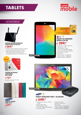ACESSÓRIOS
CARTÃO DE DADOS
VODAFONE
GO 7 DIAS
€ 12,50
MODEM ROUTER WIRELESS
ASUS N300 LTE 4G-N12
€ 204,99
•	2 Antenas externas dedicadas 4G para assegurar
sempre a melhor receção de sinal 4G/LTE
•	Permite duas ligações simultâneas de rede
(4G e rede por cabo) para proporcionar
uma ligação de backup e evitar falhas de rede
€ 299,99
TABLET LG ANDROID
GPAD 8 LTE 4G
•	Processador: 1.2 GHz Quad Core
•	Memória Ram: 1GB
•	Armazenamento: 16GB
•	Ecrã: 8’’ IPS 1280x800 (189ppi)
•	Conetividade: 4G, Wi-Fi e Bluetooth
•	Autonomia: até 10 Horas
•	Peso: 342 g
•	Câmara Frontal:1.3 Megapíxeis
•	Câmara Traseira: 5 Megapíxeis
•	Sistema Operativo: Android 4.4
SEGURO 1 ANO € 29,90
8”
10.5”
SEGURO 1 ANO € 44,90
€ 549,99
TABLET SAMSUNG TABS + ALLSHARE
•	Processador: Octa Core 1.9GHz +
1.3GHz
•	Memória Ram: 3 GB
•	Armazenamento: 32 GB
•	Ecrã: 10.5’’ 2560x1600 (285ppi)
•	Conetividade: Wi-Fi
•	Ligações: MicroSD
•	Autonomia: até 9 horas
•	Peso: 470 g
•	Câmara Frontal: 2.1 Megapíxeis
•	Câmara Traseira: 8 Megapíxeis
•	Sistema Operativo: Android 4.4
€ 14,99*
SOFTWARE NORTON
MOBILE SECURITY 3.0
*Na compra conjunta com qualquer Tablet
ou Smartphone com sistema operativo Android.
Preço normal €39,99.
CAPA P/ TABLET
TABS 10.5”
€ 69,99
UNID.
*Na compra conjunta com qualquer tablet
3G/ 4G livre de operador.
OFERTA*
54
TABLETS
 