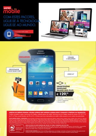 CÂMARA
5 MEGAPÍXEIS
•	Ecrã 5.0”
•	Processador 1.2GHz Quad Core
•	Câmara 5 Megapíxeis
•	Memória 8GB
SMARTPHONE
SAMSUNG
GRAND NEO PLUS
€ 129,90
PROCESSADOR
1.2GHZ QUAD CORE
ECRÃ 5.0”
EXCLUSIVO
€ 12,99
SELFIE STICK
EXTREME
Telemóvel não incluído
COM ESTES PACOTES,
LIGUE-SE À TECNOLOGIA,
LIGUE-SE AO MUNDO.
LINHA DE APOIO AO CLIENTE WORTEN: 808 100 007, DE 2ª FEIRA A DOMINGO, DAS 8H ÀS 24H.
Worten, Equipamentos para o Lar, SA. Sede: R. João mendonça, nº 505 - Sra. da Hora - 4460 Matosinhos; P. Colectiva nº 503 630 330; C. Social 50.000;
Mat. na C.R.C. do porto sob o nº 503 630 330. Estes preços são válidos de 3 de abril a 6 de maio de 2015, salvo rutura de stock ou erros tipográficos.
Adereços não incluídos. Todos os artigos têm 2 anos de garantia.
CUIDE DO MEIO AMBIENTE. Depois de ler este folheto colabora para a sua reciclagem, colocando-o no Ecoponto. Este folheto utiliza papel produzido
e impresso por empresas certificadas segundo a norma ISO 14001 (certificação de sistemas de gestão Ambiental). Impressão Lidergraf.
LOJAS WORTEN MOBILE / MEGASTORE: Abrantes (Modelo de Abrantes), Abrantes (Worten Retail Park), Albufeira, Almada, Alverca, Amadora, Antas, Arrábida, Aveiro, Aveiro (C.C. Glicínias),
Aveiro (C.C. Fórum Aveiro), Barreiro (Fórum Barreiro), Beja, Braga (C.C. Braga Parque), Braga, Caldas da Rainha, Cascais, Chaves, Coimbra (Coimbra Shopping), Coimbra (C.C. Coimbra Estádio),
Coimbra, Colombo, Covilhã, Dolce Vita Tejo, Estação Cais do Sodré, Évora, Figueira da Foz, Fórum Sintra, Gaia, Gare do Oriente, Guia, Guimarães (C.C. Guimarães Shopping), Leiria, Loulé, Loures,
Maia, Maia Jardim, Marco de Canaveses, Matosinhos, Montijo, Oeiras, Olhão, Ovar, Paços de Ferreira, Portalegre, Portimão, Portimão (Worten Retail Center), Santa Maria da Feira, Santarém,
Santarém (W Shopping), Seixal, S. J. Madeira, Tavira, Telheiras, Tomar, Torres Novas, Valongo, Vasco da Gama, Viana do Castelo, Vila Real, Viseu.
OFERTAS DE CRÉDITO PESSOAL VÁLIDAS APENAS NOS ARTIGOS ASSINALADOS E DURANTE O PERÍODO DA PROMOÇÃO.
Crédito concedido e sujeito à aprovação do Cetelem, entidade gestora de crédito. Informe-se junto do Cetelem, através do número 707 20 21 22,
de 2ª a 6ª feira, exceto feriados, das 9h às 21h. A Worten atua como intermediário de crédito a título acessório e com caráter de exclusividade.
VEZ MAIS WORTEN
MOBILE
O MUNDO ESTÁ CADA
 