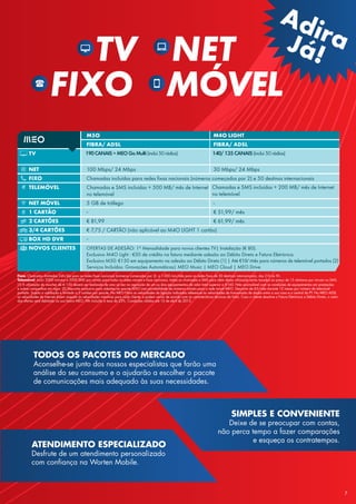 TV NET
FIXO MÓVEL
TODOS OS PACOTES DO MERCADO
Aconselhe-se junto dos nossos especialistas que farão uma
análise do seu consumo e o ajudarão a escolher o pacote
de comunicações mais adequado às suas necessidades.
ATENDIMENTO ESPECIALIZADO
Desfrute de um atendimento personalizado
com confiança na Worten Mobile.
SIMPLES E CONVENIENTE
Deixe de se preocupar com contas,
não perca tempo a fazer comparações
e esqueça os contratempos.
AdiraJá!
Fixo: Chamadas ilimitadas 24h/dia para as redes fixas nacionais (números começados por 2)  e 1.000 min/mês para as redes fixas de 50 destinos internacionais, das 21h às 9h.
Telemóvel: Inclui 2000 minutos e 2000 SMS por cartão para todas as redes móveis e fixas nacionais, todas as chamadas e SMS para além dessa utilização serão taxados ao preço de 15 cêntimos por minuto ou SMS.
(1) A utilização do voucher de € 150 deverá ser realizada de uma só vez na aquisição de um ou dois equipamentos de valor total superior a €160. Não acumulável com as condições de equipamentos em prestações
e outras campanhas em vigor. (2) Desconto exclusivo para adesões ao pacote M5O com portabilidade de números móveis para a rede móvel MEO. Desconto de €5/mês durante 12 meses por número de telemóvel
portado. Sujeito a validação e limitado a 2 cartões por pacote. No MEO Fibra as velocidades de ligação indicadas referem-se às velocidades de transmissão de dados entre a sua casa e a central da PT. No MEO ADSL
as velocidades de internet dizem respeito às velocidades máximas para cada cliente, e podem variar de acordo com as características técnicas da linha. Caso o cliente desative a Fatura Eletrónica e Débito Direto, o valor
das ofertas será debitado na sua fatura MEO. IVA incluído à taxa de 23%. Condições válidas até 15 de abril de 2015.
M5O M4O LIGHT
FIBRA/ ADSL FIBRA/ ADSL
TV
NET 100 Mbps/ 24 Mbps 30 Mbps/ 24 Mbps
FIXO Chamadas incluídas para redes fixas nacionais (números começados por 2) e 50 destinos internacionais
TELEMÓVEL Chamadas e SMS incluídas + 500 MB/ mês de Internet
no telemóvel
NET MÓVEL 5 GB de tráfego -
1 CARTÃO - € 51,99/ mês
2 CARTÕES € 81,99 € 61,99/ mês
3/4 CARTÕES € 7,75 / CARTÃO (não aplicável ao M4O LIGHT 1 cartão)
BOX HD DVR -
NOVOS CLIENTES OFERTAS DE ADESÃO: 1ª Mensalidade para novos clientes TV| Instalação (€ 80).
Exclusivo M4O Light : €50 de crédito na fatura mediante adesão ao Débito Direto e Fatura Eletrónica.
Exclusivo M50: €150 em equipamento na adesão ao Débito Direto (1) | Até €10/ mês para números de telemóvel portados (2)
Serviços Incluídos: Gravações Automáticas| MEO Music | MEO Cloud | MEO Drive
190CANAIS+MEOGoMulti(inclui50rádios) 140/135CANAIS(inclui50rádios)
Chamadas e SMS incluídas + 200 MB/ mês de Internet
no telemóvel
7
 