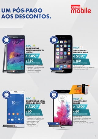 SMARTPHONE
LG G3S
•	Ecrã 5” HD IPS
•	Processador1.2Ghz Quad Core
•	Câmara de 8 Megapíxeis
•	Memória interna 8GB
•	Suporta Cartões Micro SD até 64GB
€ 139,90
€ 60DESCONTO na adesão a pós-pago
UNLIMITED M (Pré-pago: € 199,90)
SMARTPHONE
IPHONE 6 16GB
•	Ecrã retina de 4,7’’
•	Processador A8 Dual Core de 1,4GHz
•	Memória interna de 16GB
€ 539,90
€ 150DESCONTO na adesão a pós-pago
UNLIMITED M (Pré-pago: € 689,90)
SEGURO 1 ANO € 94
4G
SMARTPHONE SONY
XPERIA Z3 COMPACT
•	Ecrã 4.6”
•	Processador 2.5GHz Quad Core
•	Câmara traseira 20 Megapíxeis
•	Memória Interna 16GB
•	Output High-Res Áudio
•	À prova de água
•	NFC, LTE e MHL 3.0
€ 339,90
€ 60DESCONTO na adesão a pós-pago
UNLIMITED M (Pré-pago: € 399,90)
SMARTPHONE
SAMSUNG GALAXY
NOTE 4
•	Ecrã Tátil 5.7” Super AMOLED
•	Processador 1.3GHz Quad Core
e Quad Core 1.96GHz
•	Câmara de 16 Megapíxeis
•	Memória Interna 32GB
€ 549,90
€ 150DESCONTO na adesão a pós-pago
UNLIMITED M (Pré-pago: € 699,90)
SEGURO 1 ANO € 94
SEGURO 1 ANO € 94 SEGURO 1 ANO € 54
4G
€ 12,99
CAPA AERO+
PROTEÇÃO LCD
Unid.
Telemóvel não incluído
UM PÓS-PAGO
AOS DESCONTOS.
9
 
