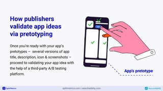 How publishers
validate app ideas
via pretotyping
Once you’re ready with your app’s
pretotypes – several versions of app
title, description, icon & screenshots –
proceed to validating your app idea with
the help of a third-party A/B testing
platform.
 