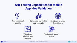 A/B Testing Capabilities for Mobile
App Idea Validation
Test your mobile
app idea
Test mobile game
setting
Compare a few mobile
app concepts
Validate or
prioritize app
features
Decide on targeting
& positioning
 
