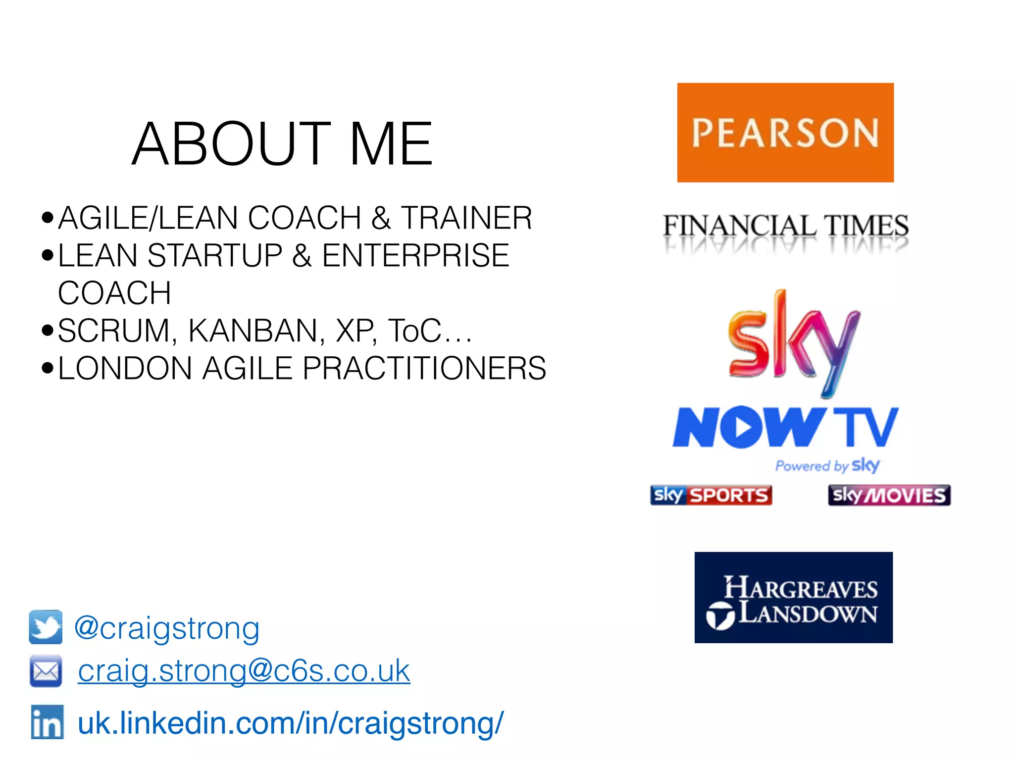 ABOUT ME •AGILE/LEAN COACH & TRAINER •LEAN STARTUP & ENTERPRISE COACH •SCRUM, KANBAN, XP, ToC… •LONDON AGILE PRACTITIONERS craig.strong@c6s.co.uk @craigstrong uk.linkedin.com/in/craigstrong/ 
