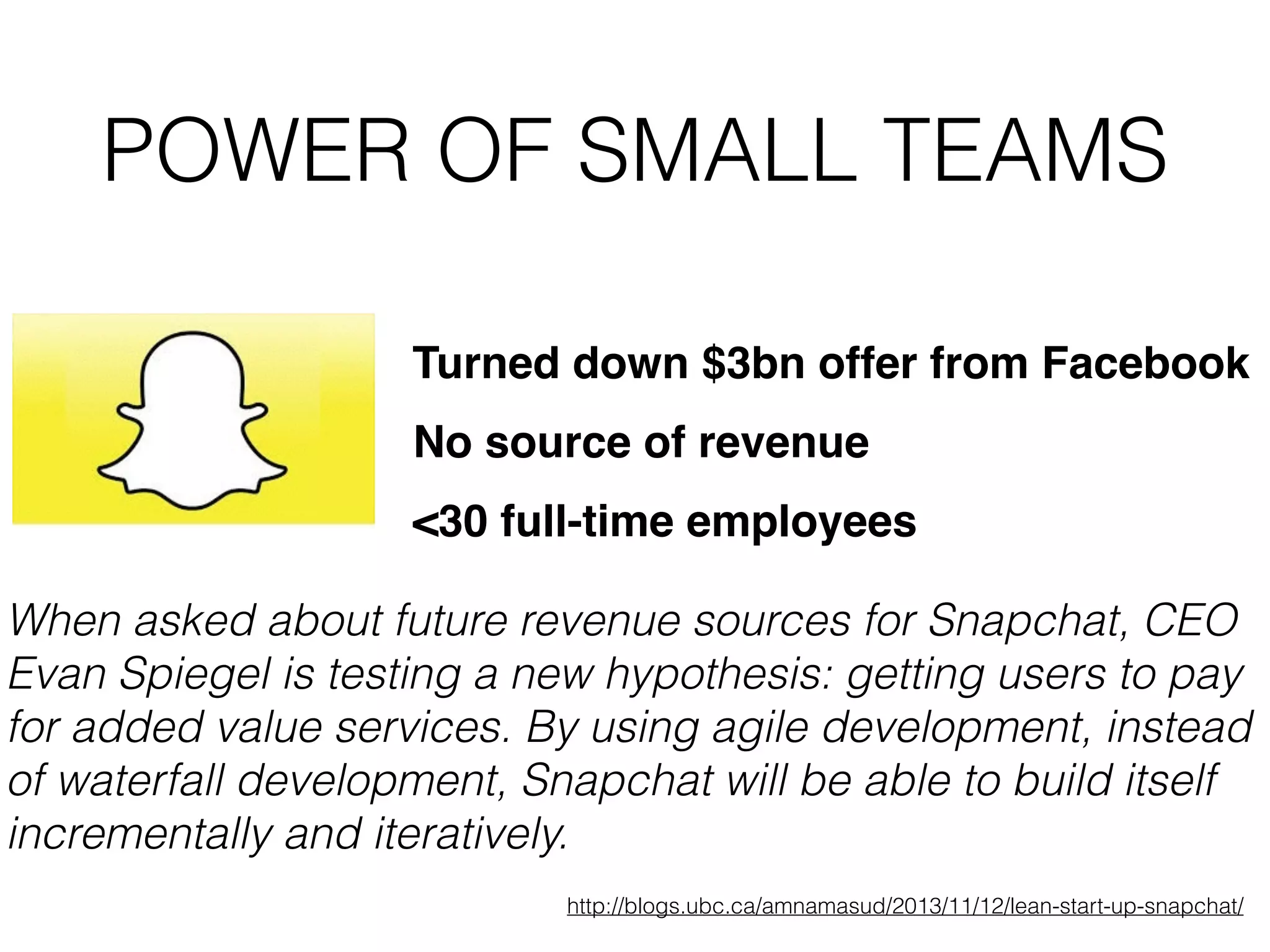 POWER OF SMALL TEAMS Turned down $3bn offer from Facebook No source of revenue When asked about future revenue sources for Snapchat, CEO Evan Spiegel is testing a new hypothesis: getting users to pay for added value services. By using agile development, instead of waterfall development, Snapchat will be able to build itself incrementally and iteratively. http://blogs.ubc.ca/amnamasud/2013/11/12/lean-start-up-snapchat/ <30 full-time employees 