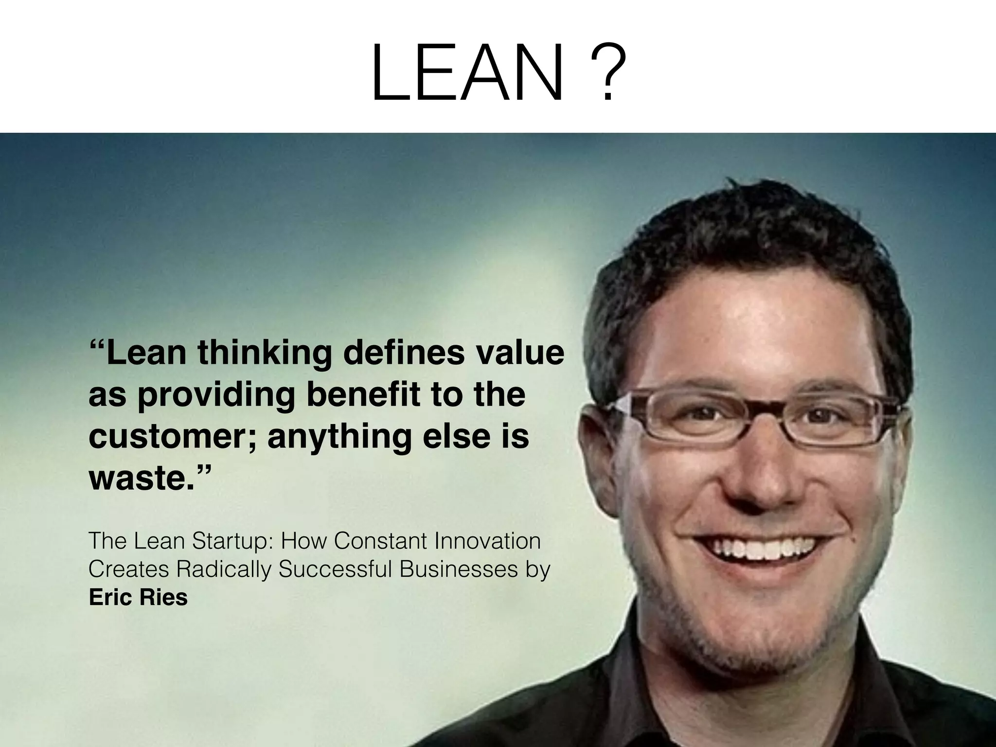LEAN ? “Lean thinking deﬁnes value as providing beneﬁt to the customer; anything else is waste.”! ! The Lean Startup: How Constant Innovation Creates Radically Successful Businesses by Eric Ries 