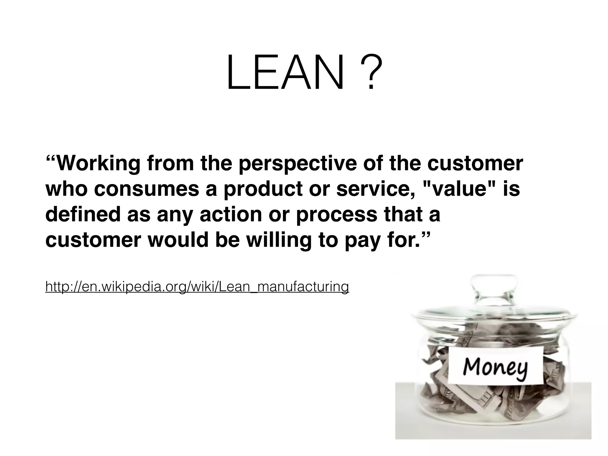 LEAN ? “Working from the perspective of the customer who consumes a product or service, "value" is deﬁned as any action or process that a customer would be willing to pay for.”! ! http://en.wikipedia.org/wiki/Lean_manufacturing 