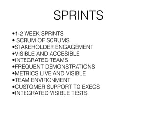 SPRINTS
•1-2 WEEK SPRINTS
• SCRUM OF SCRUMS
•STAKEHOLDER ENGAGEMENT
•VISIBLE AND ACCESIBLE
•INTEGRATED TEAMS
•FREQUENT DEMONSTRATIONS
•METRICS LIVE AND VISIBLE
•TEAM ENVIRONMENT
•CUSTOMER SUPPORT TO EXECS
•INTEGRATED VISIBLE TESTS
 
