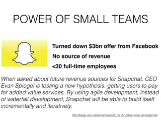 POWER OF SMALL TEAMS
Turned down $3bn offer from Facebook
No source of revenue
When asked about future revenue sources for Snapchat, CEO
Evan Spiegel is testing a new hypothesis: getting users to pay
for added value services. By using agile development, instead
of waterfall development, Snapchat will be able to build itself
incrementally and iteratively.
http://blogs.ubc.ca/amnamasud/2013/11/12/lean-start-up-snapchat/
<30 full-time employees
 