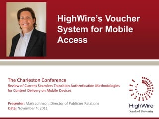 HighWire’s Voucher
                              System for Mobile
                              Access



The Charleston Conference
Review of Current Seamless Transition Authentication Methodologies
for Content Delivery on Mobile Devices


Presenter: Mark Johnson, Director of Publisher Relations
Date: November 4, 2011
 