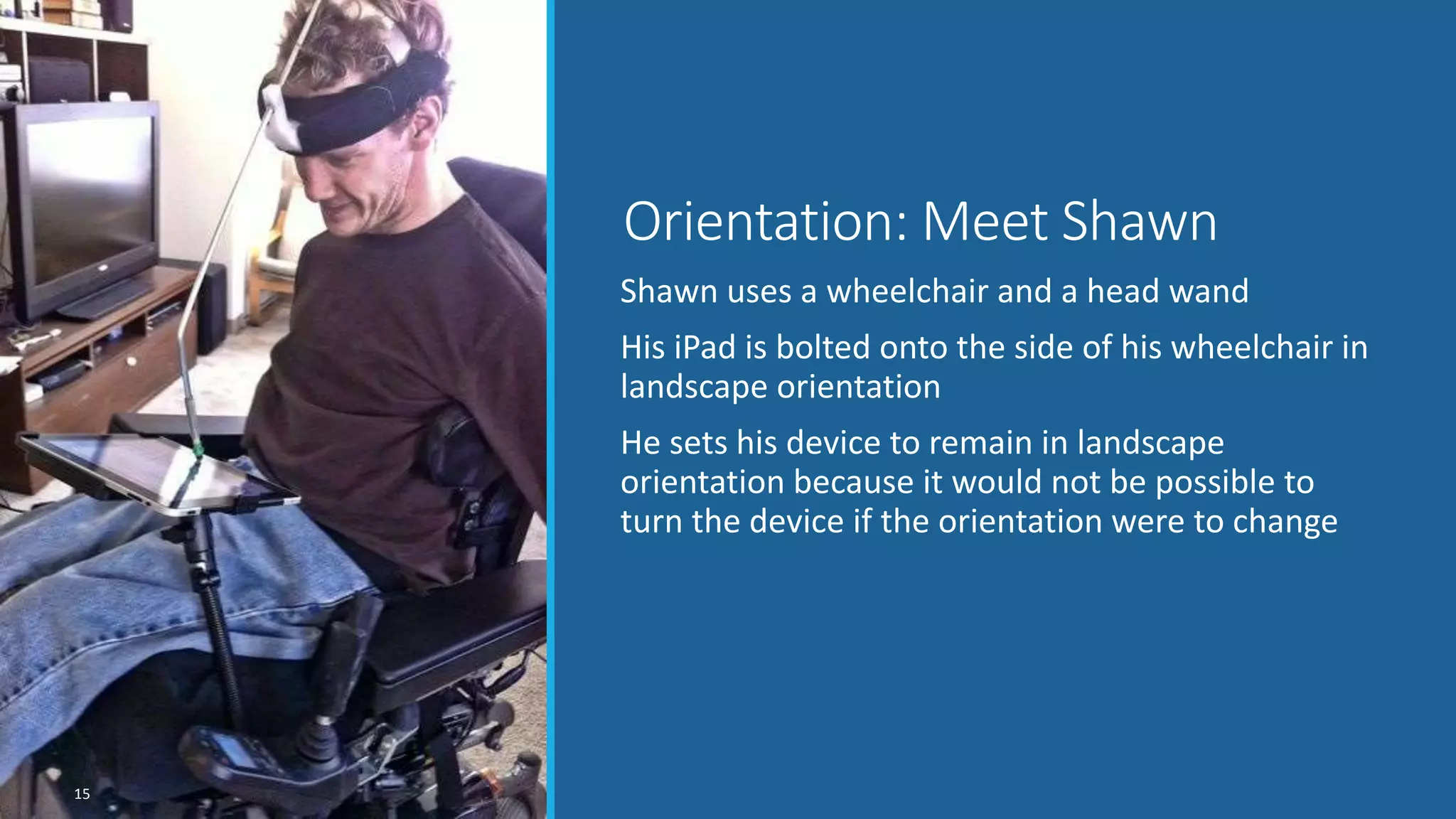 Shawn uses a wheelchair and a head wand
His iPad is bolted onto the side of his wheelchair in
landscape orientation
He sets his device to remain in landscape
orientation because it would not be possible to
turn the device if the orientation were to change
Orientation: Meet Shawn
15
 