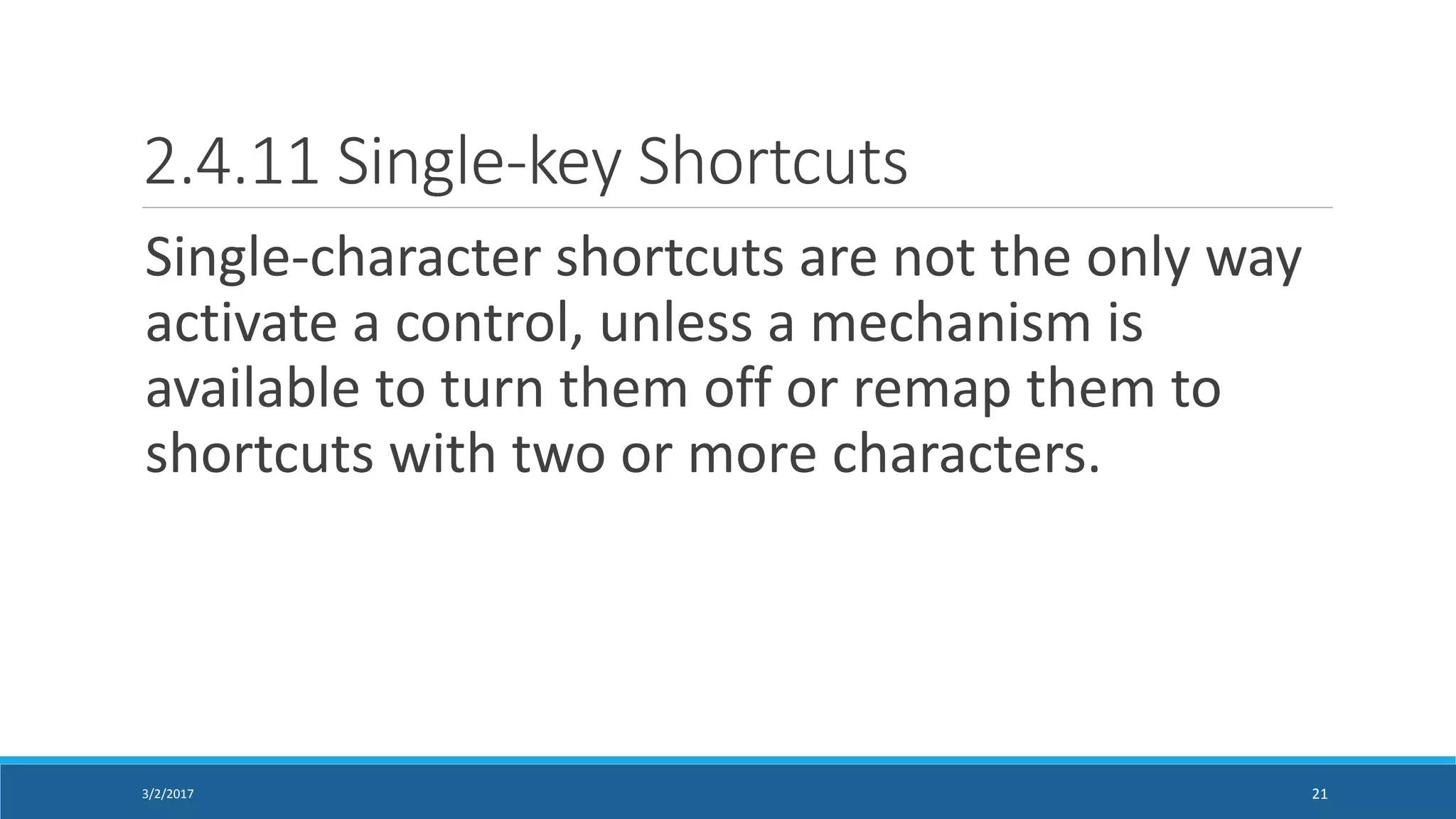2.4.11 Single-key Shortcuts
Single-character shortcuts are not the only way
activate a control, unless a mechanism is
available to turn them off or remap them to
shortcuts with two or more characters.
3/2/2017 21
 