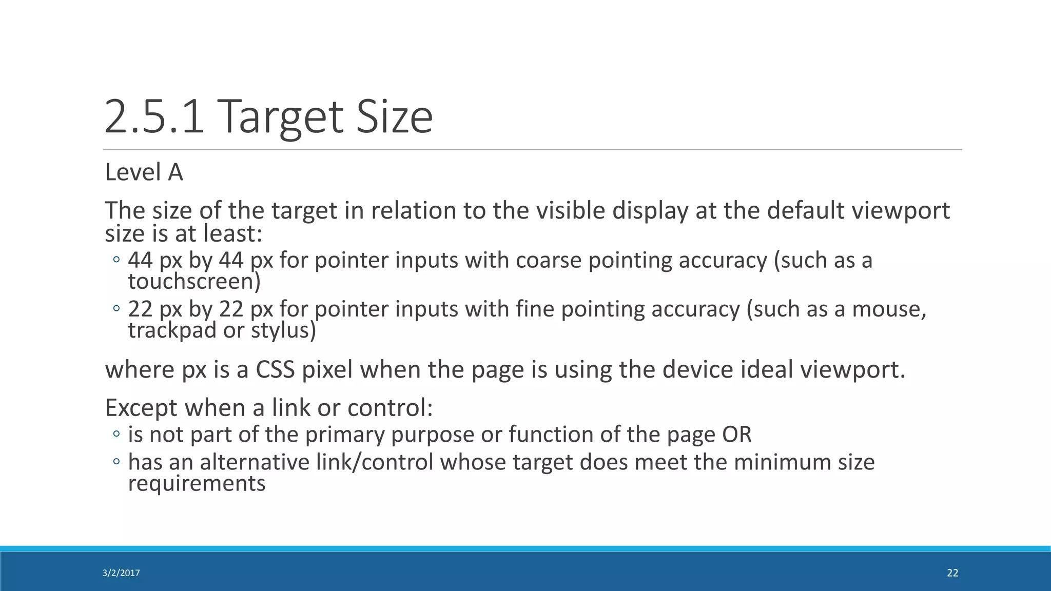 2.5.1 Target Size
Level A
The size of the target in relation to the visible display at the default viewport
size is at least:
◦ 44 px by 44 px for pointer inputs with coarse pointing accuracy (such as a
touchscreen)
◦ 22 px by 22 px for pointer inputs with fine pointing accuracy (such as a mouse,
trackpad or stylus)
where px is a CSS pixel when the page is using the device ideal viewport.
Except when a link or control:
◦ is not part of the primary purpose or function of the page OR
◦ has an alternative link/control whose target does meet the minimum size
requirements
3/2/2017 22
 
