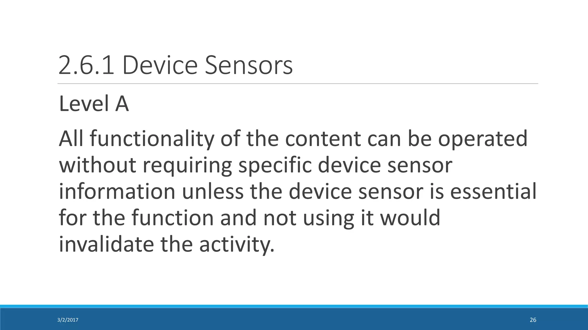 2.6.1 Device Sensors
Level A
All functionality of the content can be operated
without requiring specific device sensor
information unless the device sensor is essential
for the function and not using it would
invalidate the activity.
3/2/2017 26
 