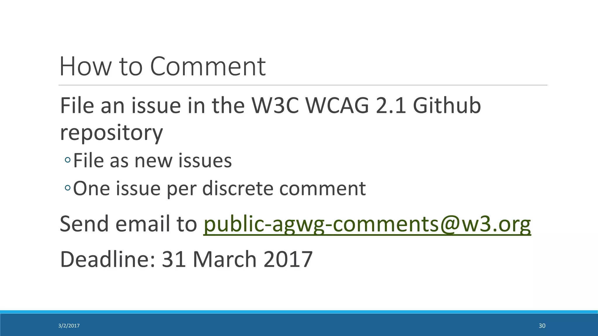 How to Comment
File an issue in the W3C WCAG 2.1 Github
repository
◦File as new issues
◦One issue per discrete comment
Send email to public-agwg-comments@w3.org
Deadline: 31 March 2017
3/2/2017 30
 