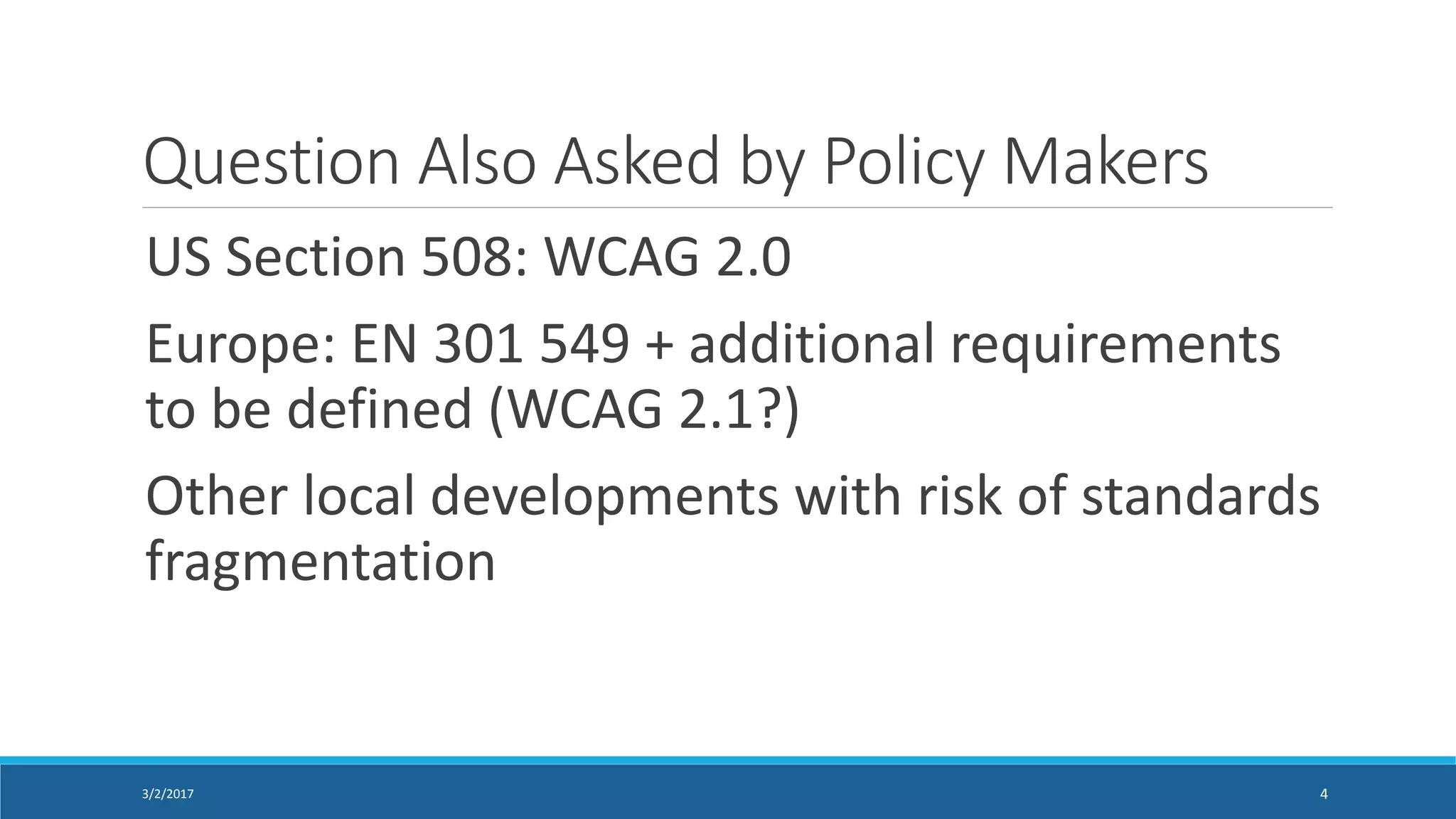 Question Also Asked by Policy Makers
US Section 508: WCAG 2.0
Europe: EN 301 549 + additional requirements
to be defined (WCAG 2.1?)
Other local developments with risk of standards
fragmentation
3/2/2017 4
 