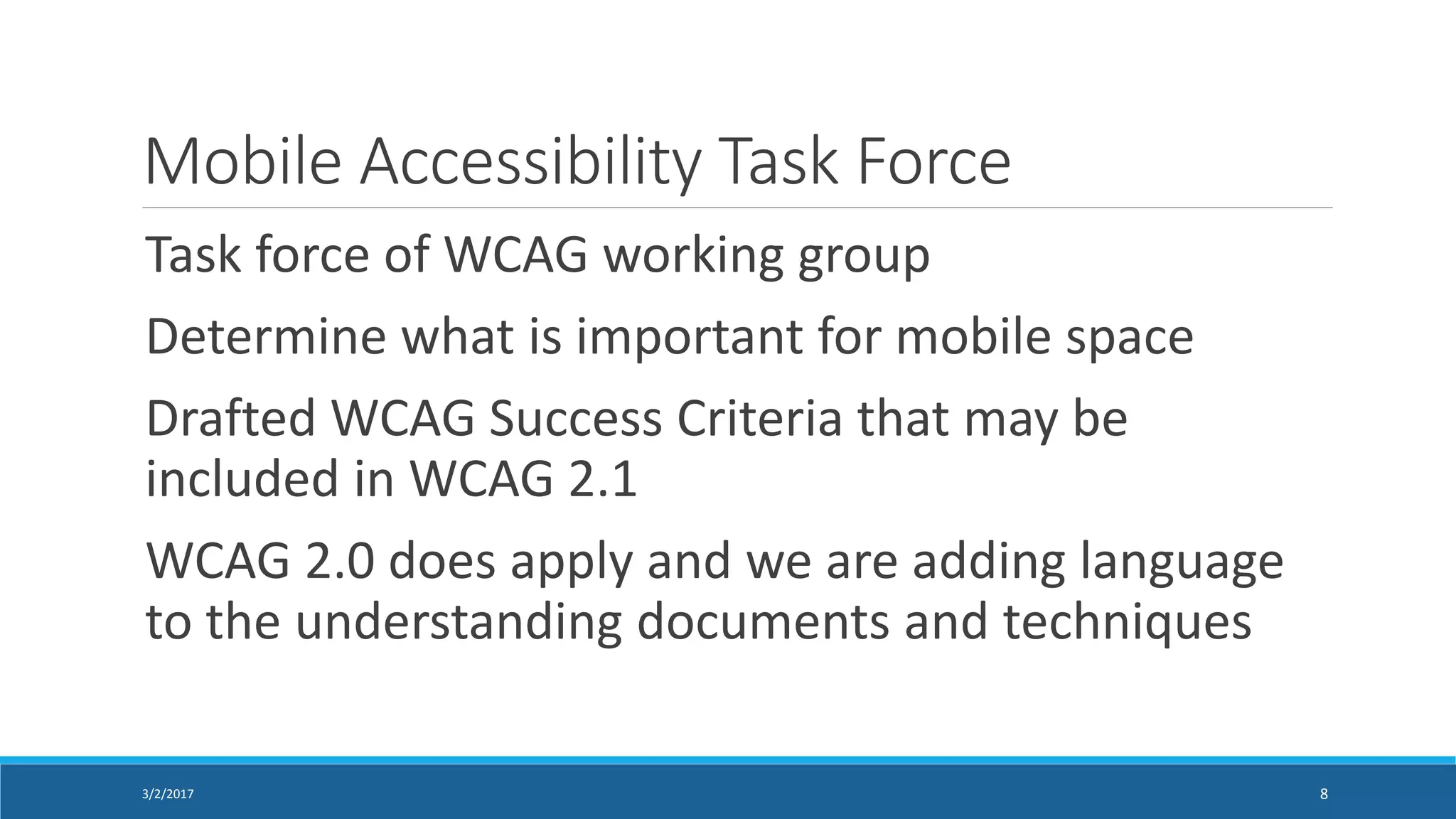 Mobile Accessibility Task Force
Task force of WCAG working group
Determine what is important for mobile space
Drafted WCAG Success Criteria that may be
included in WCAG 2.1
WCAG 2.0 does apply and we are adding language
to the understanding documents and techniques
3/2/2017 8
 