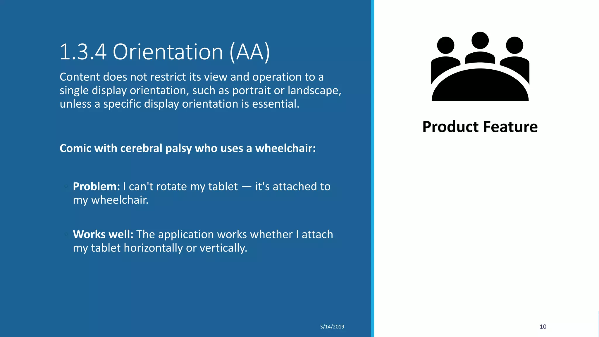 1.3.4 Orientation (AA)
Content does not restrict its view and operation to a
single display orientation, such as portrait or landscape,
unless a specific display orientation is essential.
Comic with cerebral palsy who uses a wheelchair:
◦ Problem: I can't rotate my tablet — it's attached to
my wheelchair.
◦ Works well: The application works whether I attach
my tablet horizontally or vertically.
3/14/2019 10
Product Feature
 