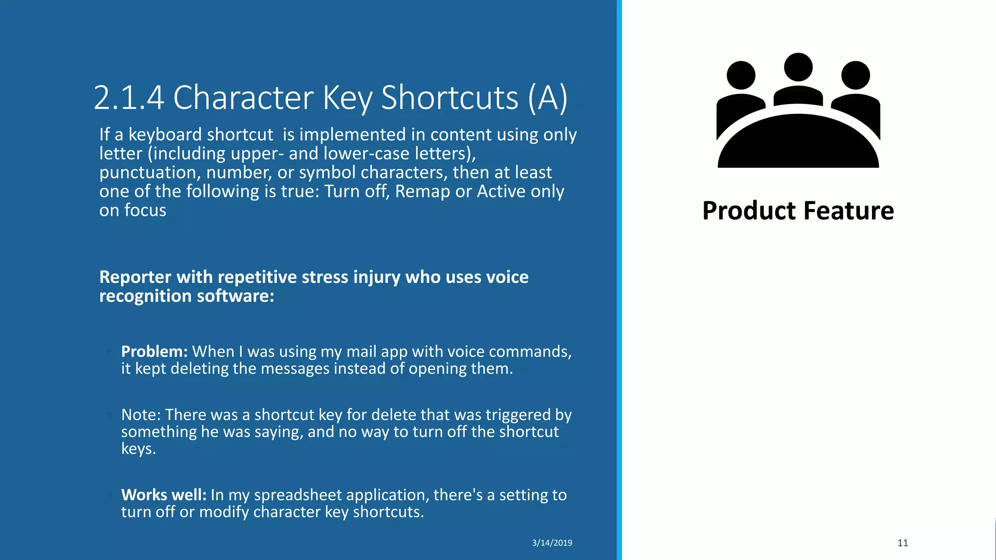 2.1.4 Character Key Shortcuts (A)
If a keyboard shortcut is implemented in content using only
letter (including upper- and lower-case letters),
punctuation, number, or symbol characters, then at least
one of the following is true: Turn off, Remap or Active only
on focus
Reporter with repetitive stress injury who uses voice
recognition software:
◦ Problem: When I was using my mail app with voice commands,
it kept deleting the messages instead of opening them.
◦ Note: There was a shortcut key for delete that was triggered by
something he was saying, and no way to turn off the shortcut
keys.
◦ Works well: In my spreadsheet application, there's a setting to
turn off or modify character key shortcuts.
3/14/2019 11
Product Feature
 