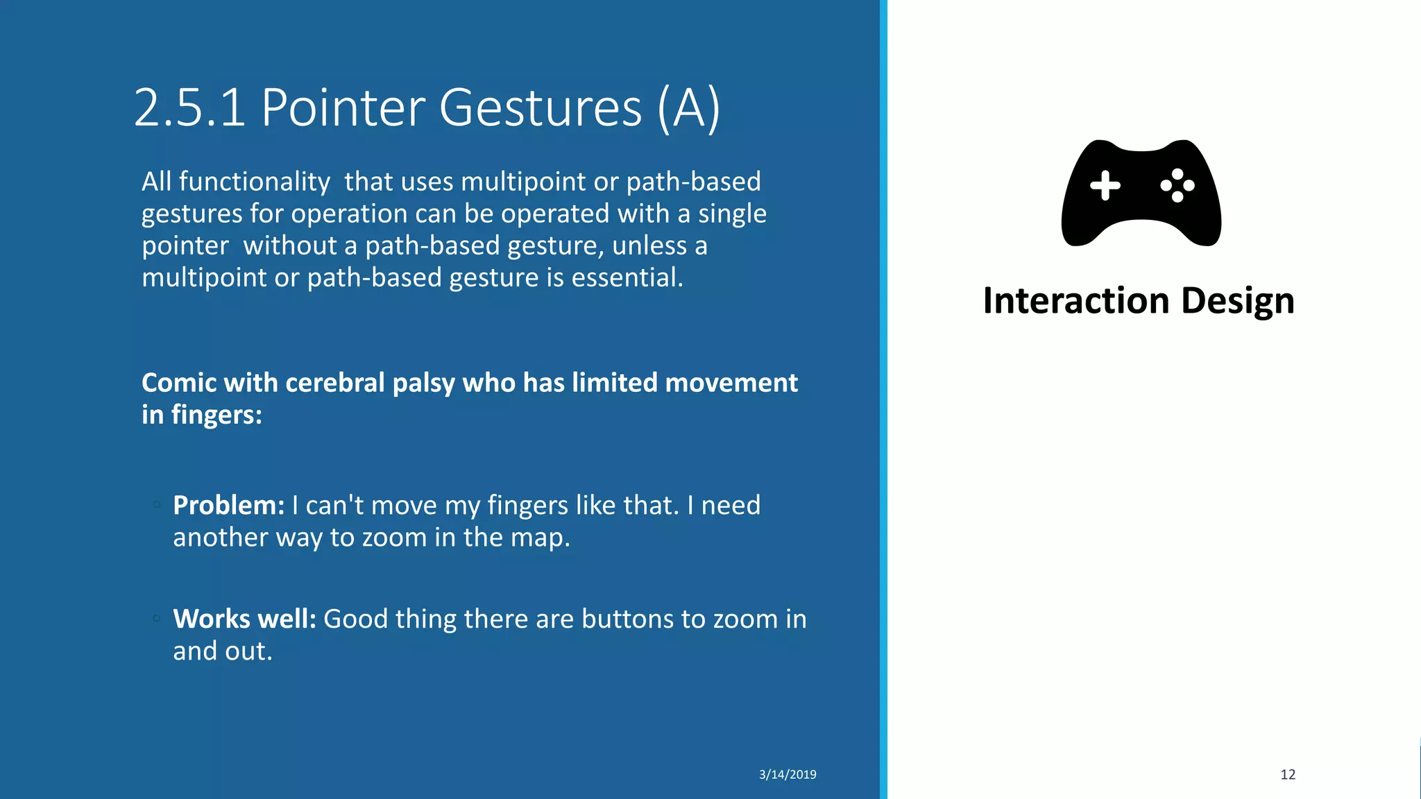 2.5.1 Pointer Gestures (A)
All functionality that uses multipoint or path-based
gestures for operation can be operated with a single
pointer without a path-based gesture, unless a
multipoint or path-based gesture is essential.
Comic with cerebral palsy who has limited movement
in fingers:
◦ Problem: I can't move my fingers like that. I need
another way to zoom in the map.
◦ Works well: Good thing there are buttons to zoom in
and out.
3/14/2019 12
Interaction Design
 