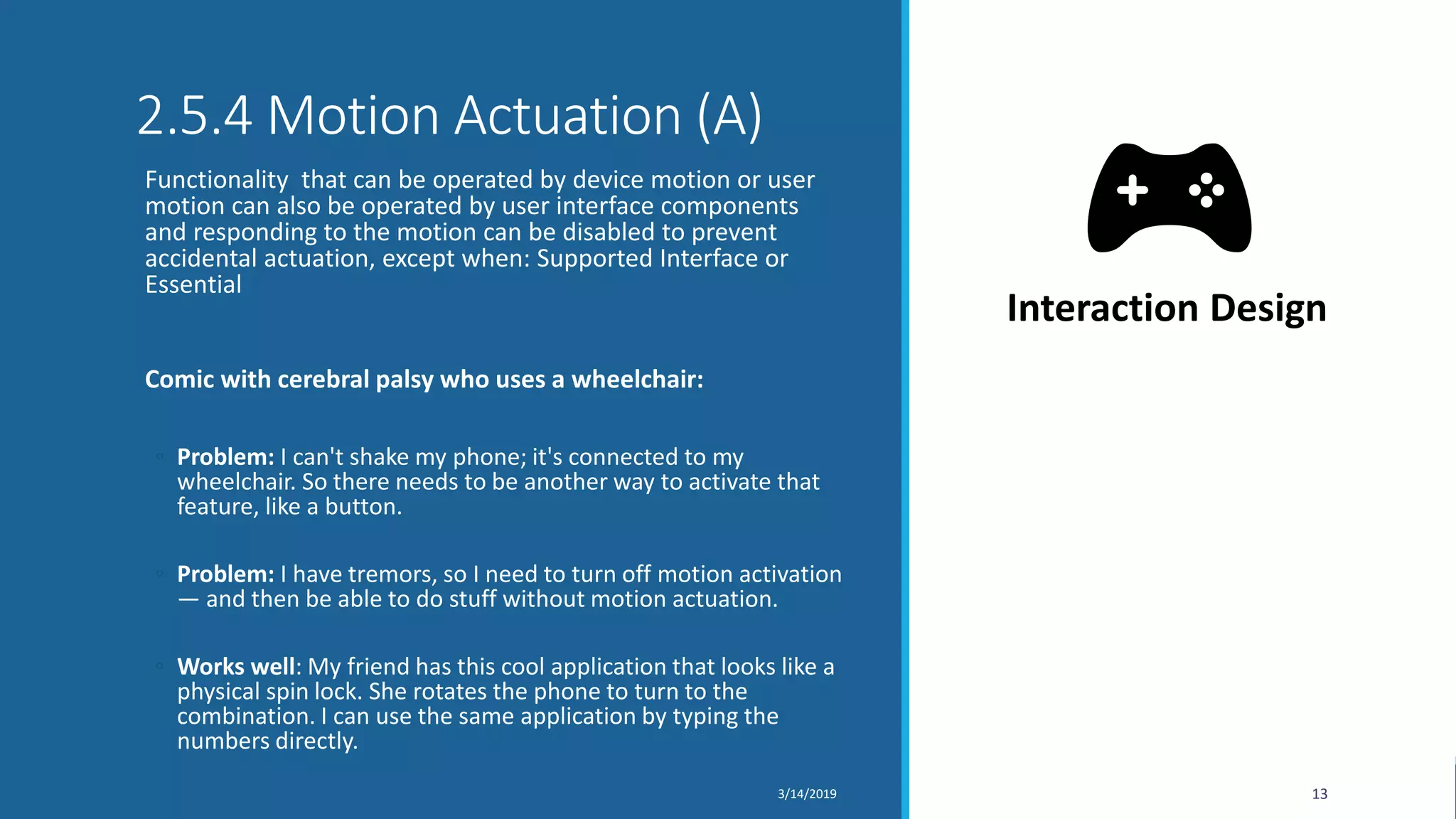 2.5.4 Motion Actuation (A)
Functionality that can be operated by device motion or user
motion can also be operated by user interface components
and responding to the motion can be disabled to prevent
accidental actuation, except when: Supported Interface or
Essential
Comic with cerebral palsy who uses a wheelchair:
◦ Problem: I can't shake my phone; it's connected to my
wheelchair. So there needs to be another way to activate that
feature, like a button.
◦ Problem: I have tremors, so I need to turn off motion activation
— and then be able to do stuff without motion actuation.
◦ Works well: My friend has this cool application that looks like a
physical spin lock. She rotates the phone to turn to the
combination. I can use the same application by typing the
numbers directly.
3/14/2019 13
Interaction Design
 