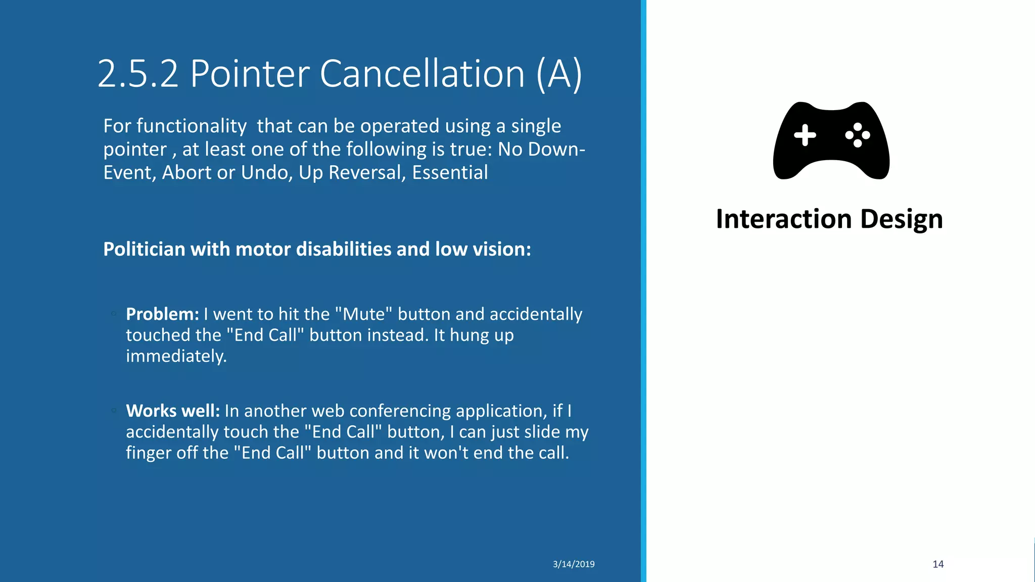 2.5.2 Pointer Cancellation (A)
For functionality that can be operated using a single
pointer , at least one of the following is true: No Down-
Event, Abort or Undo, Up Reversal, Essential
Politician with motor disabilities and low vision:
◦ Problem: I went to hit the "Mute" button and accidentally
touched the "End Call" button instead. It hung up
immediately.
◦ Works well: In another web conferencing application, if I
accidentally touch the "End Call" button, I can just slide my
finger off the "End Call" button and it won't end the call.
3/14/2019 14
Interaction Design
 