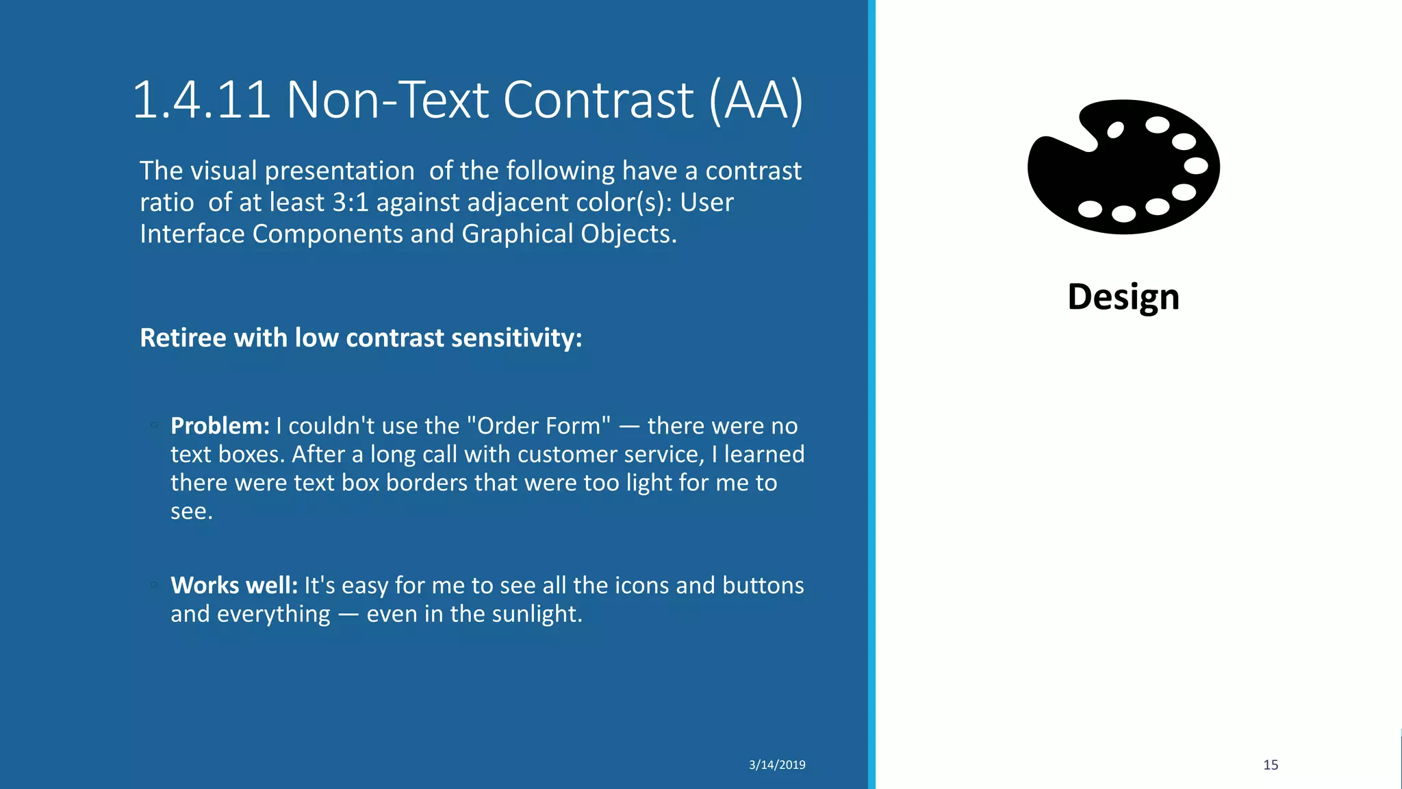 1.4.11 Non-Text Contrast (AA)
The visual presentation of the following have a contrast
ratio of at least 3:1 against adjacent color(s): User
Interface Components and Graphical Objects.
Retiree with low contrast sensitivity:
◦ Problem: I couldn't use the "Order Form" — there were no
text boxes. After a long call with customer service, I learned
there were text box borders that were too light for me to
see.
◦ Works well: It's easy for me to see all the icons and buttons
and everything — even in the sunlight.
3/14/2019 15
Design
 