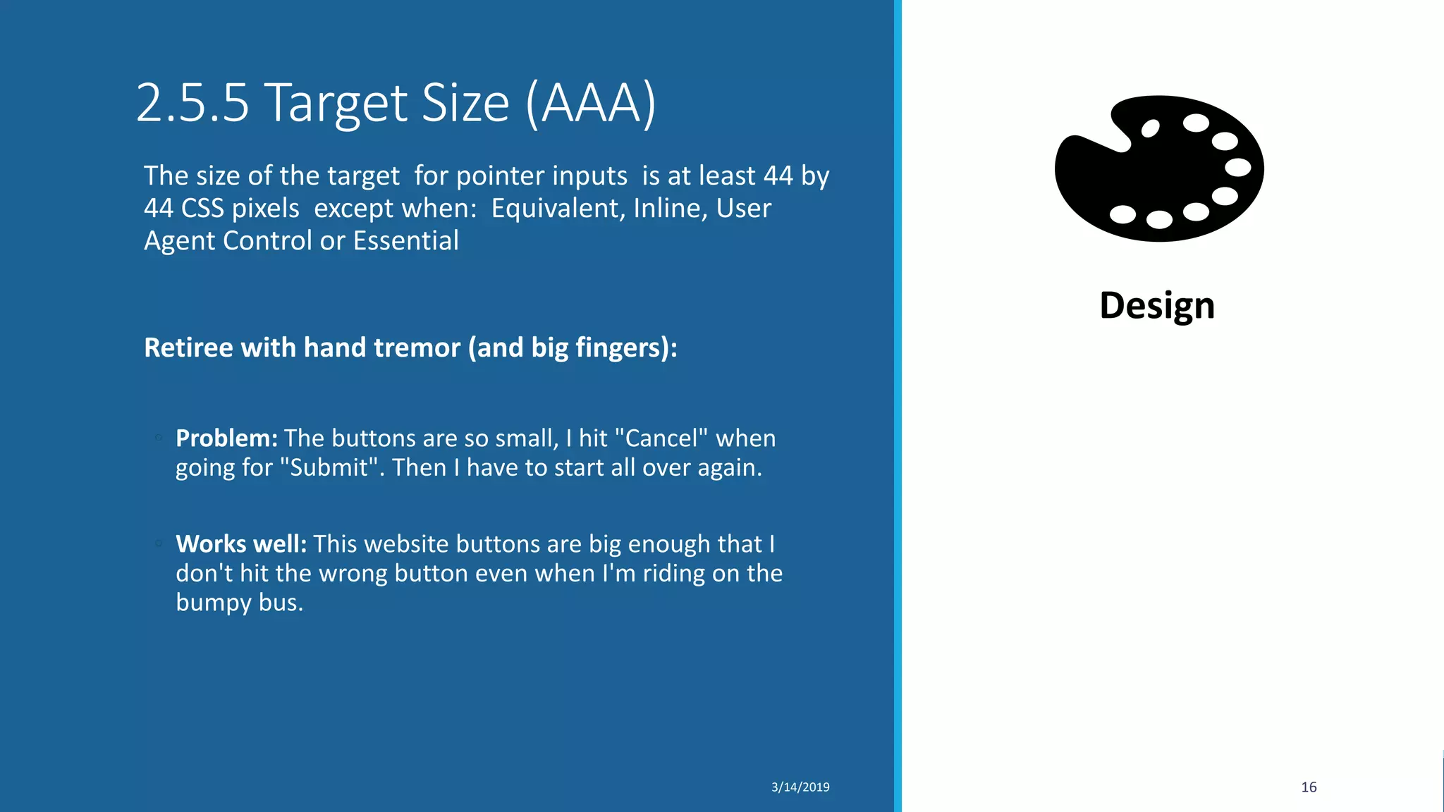2.5.5 Target Size (AAA)
The size of the target for pointer inputs is at least 44 by
44 CSS pixels except when: Equivalent, Inline, User
Agent Control or Essential
Retiree with hand tremor (and big fingers):
◦ Problem: The buttons are so small, I hit "Cancel" when
going for "Submit". Then I have to start all over again.
◦ Works well: This website buttons are big enough that I
don't hit the wrong button even when I'm riding on the
bumpy bus.
3/14/2019 16
Design
 