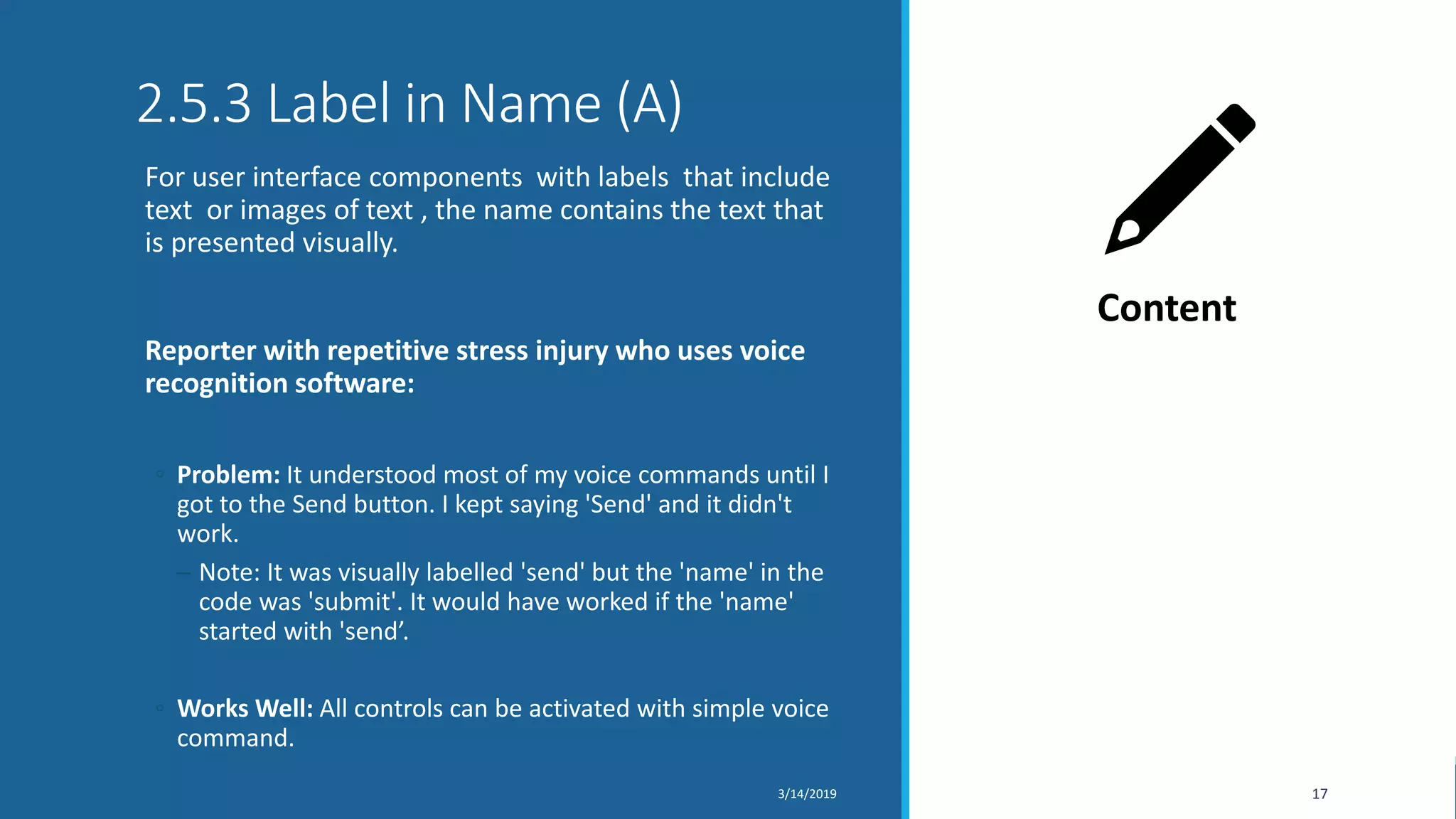 2.5.3 Label in Name (A)
For user interface components with labels that include
text or images of text , the name contains the text that
is presented visually.
Reporter with repetitive stress injury who uses voice
recognition software:
◦ Problem: It understood most of my voice commands until I
got to the Send button. I kept saying 'Send' and it didn't
work.
─ Note: It was visually labelled 'send' but the 'name' in the
code was 'submit'. It would have worked if the 'name'
started with 'send’.
◦ Works Well: All controls can be activated with simple voice
command.
3/14/2019 17
Content
 
