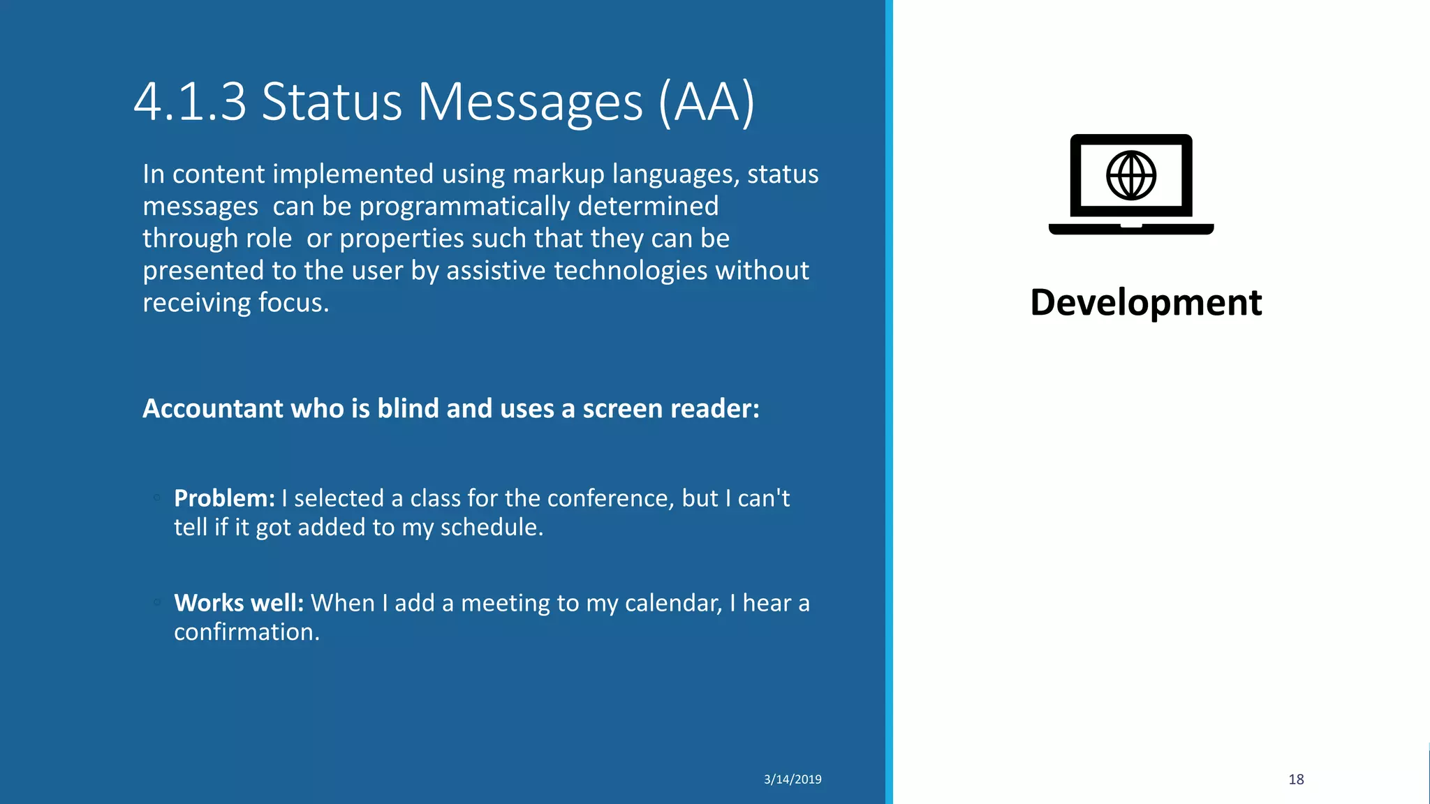 4.1.3 Status Messages (AA)
In content implemented using markup languages, status
messages can be programmatically determined
through role or properties such that they can be
presented to the user by assistive technologies without
receiving focus.
Accountant who is blind and uses a screen reader:
◦ Problem: I selected a class for the conference, but I can't
tell if it got added to my schedule.
◦ Works well: When I add a meeting to my calendar, I hear a
confirmation.
3/14/2019 18
Development
 
