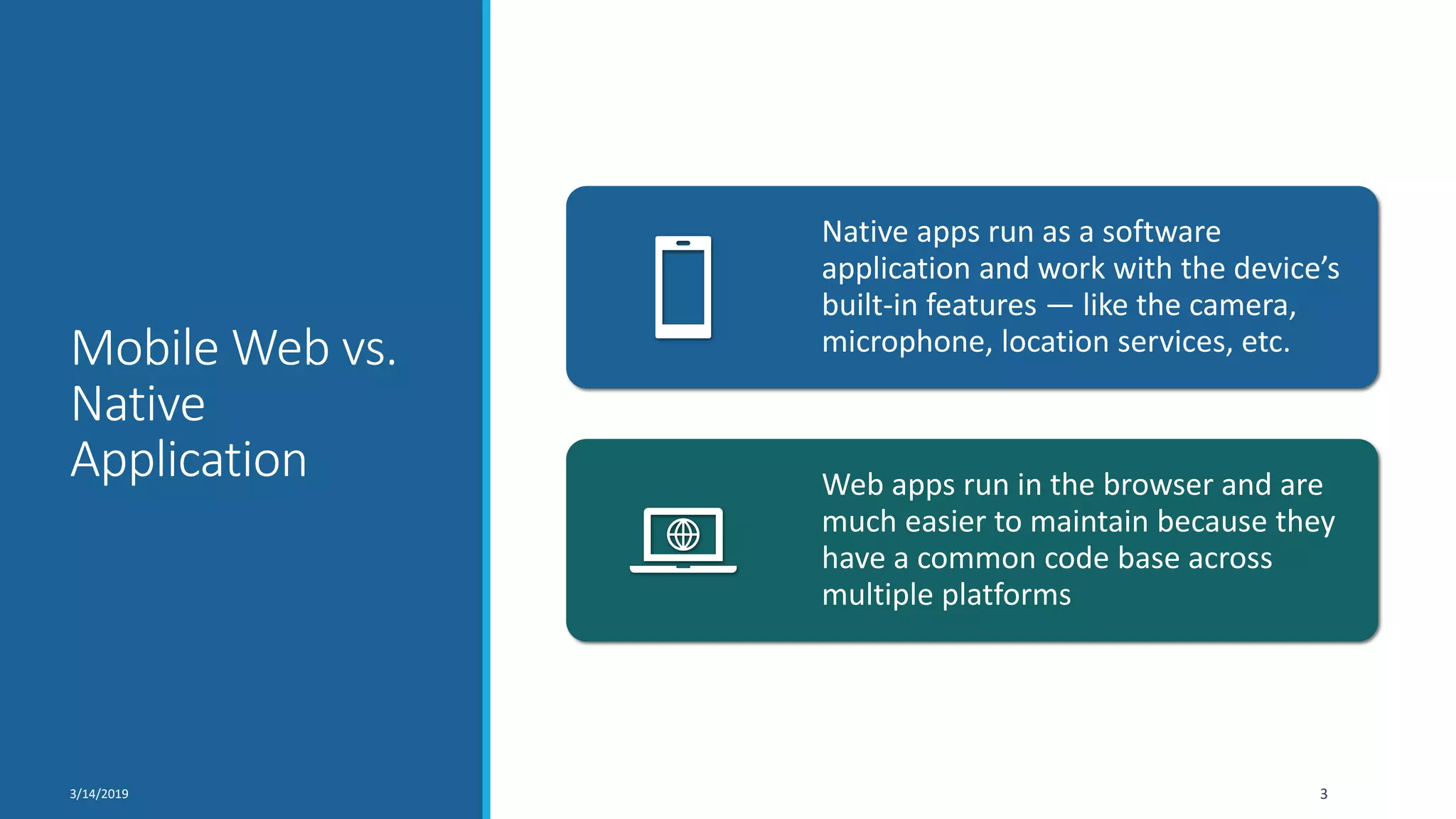 Mobile Web vs.
Native
Application
3/14/2019 3
Native apps run as a software
application and work with the device’s
built-in features — like the camera,
microphone, location services, etc.
Web apps run in the browser and are
much easier to maintain because they
have a common code base across
multiple platforms
 