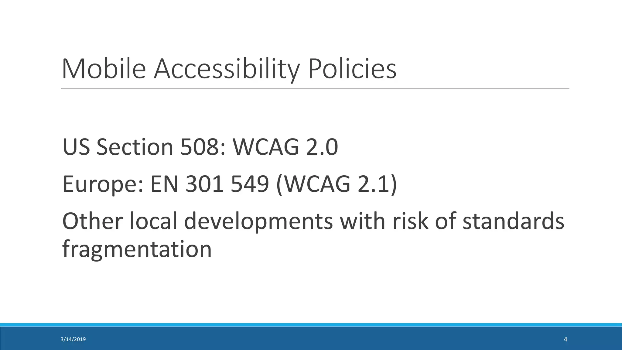 Mobile Accessibility Policies
US Section 508: WCAG 2.0
Europe: EN 301 549 (WCAG 2.1)
Other local developments with risk of standards
fragmentation
3/14/2019 4
 