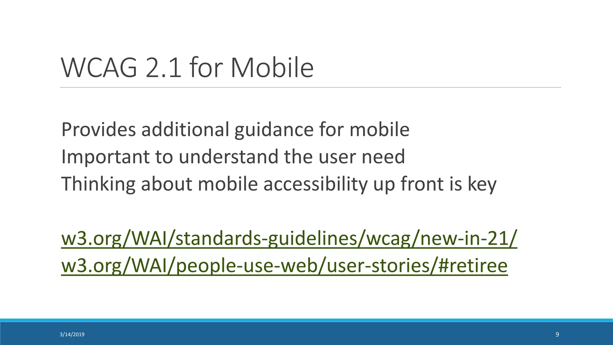 WCAG 2.1 for Mobile
Provides additional guidance for mobile
Important to understand the user need
Thinking about mobile accessibility up front is key
w3.org/WAI/standards-guidelines/wcag/new-in-21/
w3.org/WAI/people-use-web/user-stories/#retiree
3/14/2019 9
 