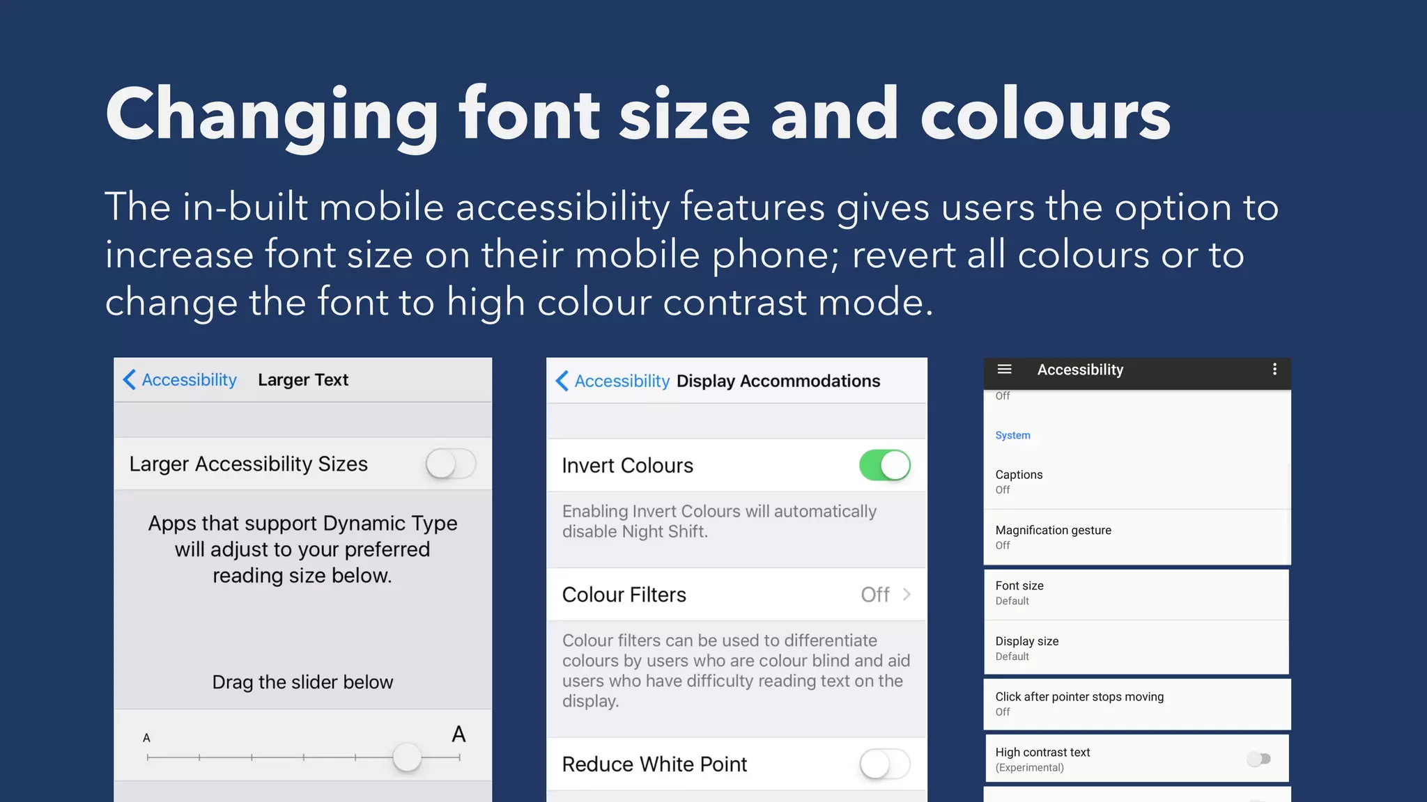 Changing font size and colours
The in-built mobile accessibility features gives users the option to
increase font size on their mobile phone; revert all colours or to
change the font to high colour contrast mode.
 