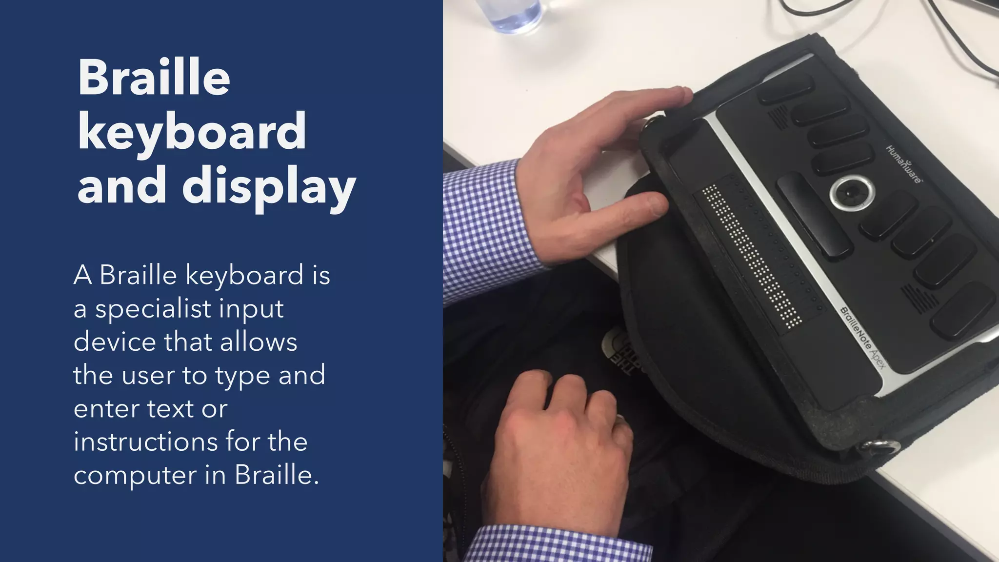 Braille
keyboard
and display
A Braille keyboard is
a specialist input
device that allows
the user to type and
enter text or
instructions for the
computer in Braille.
 