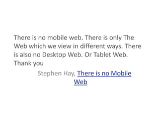 There is no mobile web. There is only The
Web which we view in different ways. There
is also no Desktop Web. Or Tablet Web...