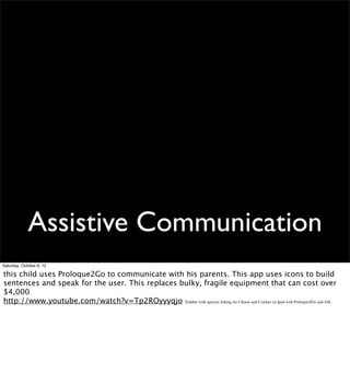 Assistive Communication
Saturday, October 6, 12

this child uses Proloque2Go to communicate with his parents. This app uses icons to build
sentences and speak for the user. This replaces bulky, fragile equipment that can cost over
$4,000
http://www.youtube.com/watch?v=Tp2ROyyyqjo Toddler with apraxia Asking for Cheese and Cracker on Ipad with Proloquo2Go and ASL
 