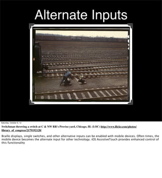 Alternate Inputs




Saturday, October 6, 12

Switchman throwing a switch at C & NW RR's Proviso yard, Chicago, Ill. (LOC) http://www.ﬂickr.com/photos/
library_of_congress/2179192128/

Braille displays, single switches, and other alternative inputs can be enabled with mobile devices. Often times, the
mobile device becomes the alternate input for other technology. iOS AssistiveTouch provides enhanced control of
this functionality
 