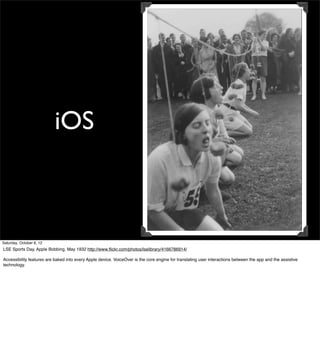 iOS



Saturday, October 6, 12
LSE Sports Day, Apple Bobbing, May 1932 http://www.ﬂickr.com/photos/lselibrary/4166786914/

Accessibility features are baked into every Apple device. VoiceOver is the core engine for translating user interactions between the app and the assistive
technology.
 