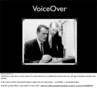 VoiceOver




Saturday, October 6, 12

VoiceOver is more than a screen reader. It’s a layer that acts as a middle layer between the user and app. It interprets gestures and
content.

It also can be used by automated testing to replace the user with scripts. Accessibility -> automated testing

Erik Bye og Otto Nilsen i radio studio 13. mars 1958. - http://www.ﬂickr.com/photos/national_archives_of_norway/5476890757/
 