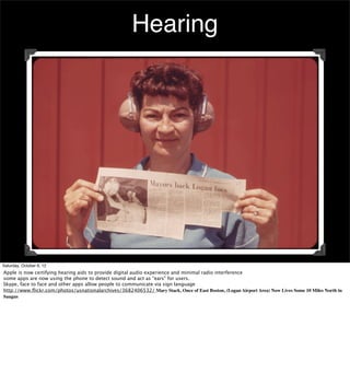 Hearing




Saturday, October 6, 12
Apple is now certifying hearing aids to provide digital audio experience and minimal radio interference
some apps are now using the phone to detect sound and act as “ears” for users.
Skype, face to face and other apps allow people to communicate via sign language
http://www.ﬂickr.com/photos/usnationalarchives/3682406532/ Mary Stack, Once of East Boston, (Logan Airport Area) Now Lives Some 10 Miles North in
Saugus
 