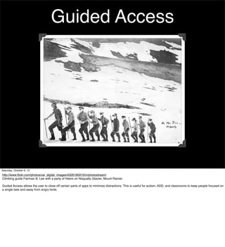 Guided Access




Saturday, October 6, 12
http://www.ﬂickr.com/photos/uw_digital_images/4326185910/in/photostream/
Climbing guide Fairman B. Lee with a party of hikers on Nisqually Glacier, Mount Rainier

Guided Access allows the user to close off certain parts of apps to minimize distractions. This is useful for autism, ADD, and classrooms to keep people focused on
a single task and away from angry birds.
 