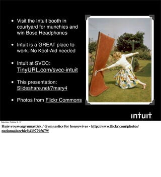 •      Visit the Intuit booth in
                  courtyard for munchies and
                  win Bose Headphones

           •      Intuit is a GREAT place to
                  work. No Kool-Aid needed

           •      Intuit at SVCC:
                  TinyURL.com/svcc-intuit

           •      This presentation:
                  Slideshare.net/7mary4

           •      Photos from Flickr Commons



Saturday, October 6, 12

Huisvrouwengymnastiek / Gymnastics for housewives - http://www.ﬂickr.com/photos/
nationaalarchief/4397795679/
 
